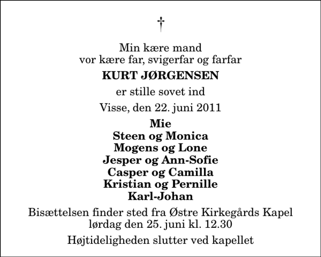 <p>Min kære mand vor kære far, svigerfar og farfar<br />Kurt Jørgensen<br />er stille sovet ind<br />Visse, den 22. juni 2011<br />Mie Steen og Monica Mogens og Lone Jesper og Ann-Sofie Casper og Camilla Kristian og Pernille Karl-Johan<br />Bisættelsen finder sted fra Østre Kirkegårds Kapel lørdag den 25. juni kl. 12.30 Højtideligheden slutter ved kapellet</p>