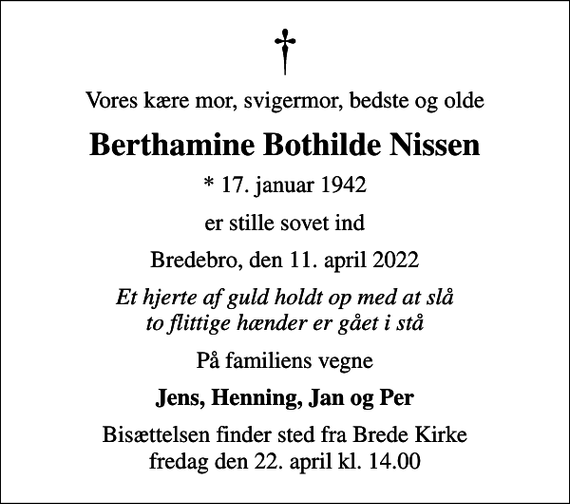 <p>Vores kære mor, svigermor, bedste og olde<br />Berthamine Bothilde Nissen<br />* 17. januar 1942<br />er stille sovet ind<br />Bredebro, den 11. april 2022<br />Et hjerte af guld holdt op med at slå to flittige hænder er gået i stå<br />På familiens vegne<br />Jens, Henning, Jan og Per<br />Bisættelsen finder sted fra Brede Kirke fredag den 22. april kl. 14.00</p>