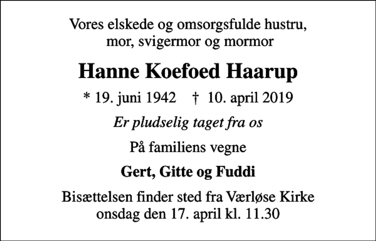 <p>Vores elskede og omsorgsfulde hustru, mor, svigermor og mormor<br />Hanne Koefoed Haarup<br />* 19. juni 1942 ✝ 10. april 2019<br />Er pludselig taget fra os<br />På familiens vegne<br />Gert, Gitte og Fuddi<br />Bisættelsen finder sted fra Værløse Kirke onsdag den 17. april kl. 11.30</p>