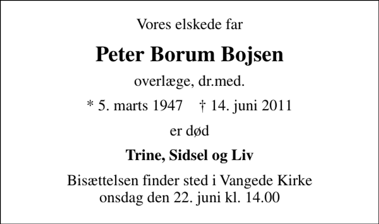 <p>Vores elskede far<br />Peter Borum Bojsen<br />overlæge, dr.med.<br />* 5. marts 1947 ✝ 14. juni 2011<br />er død<br />Trine, Sidsel og Liv<br />Bisættelsen finder sted i Vangede Kirke onsdag den 22. juni kl. 14.00</p>