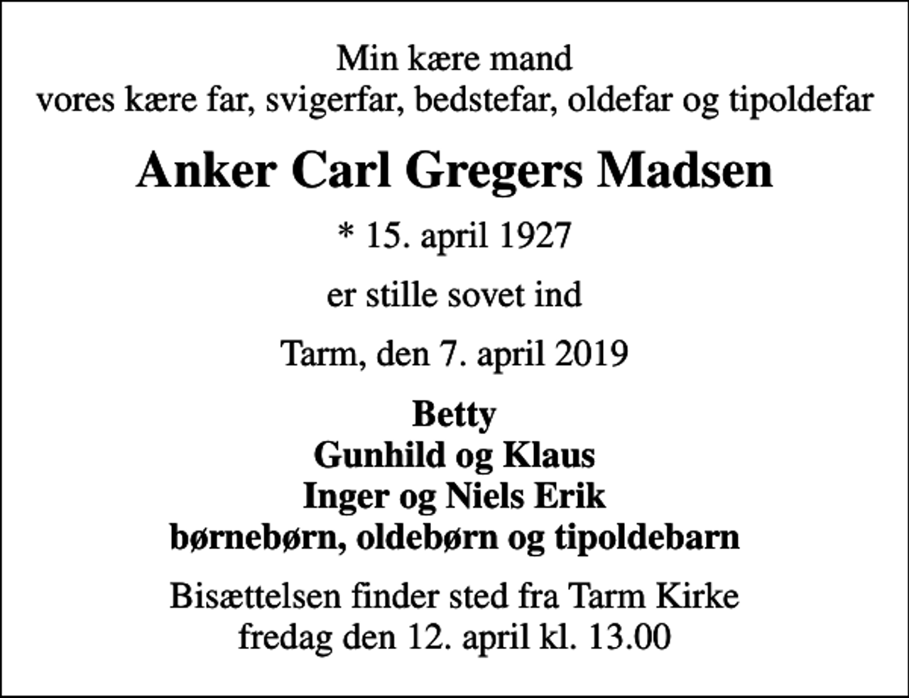<p>Min kære mand vores kære far, svigerfar, bedstefar, oldefar og tipoldefar<br />Anker Carl Gregers Madsen<br />* 15. april 1927<br />er stille sovet ind<br />Tarm, den 7. april 2019<br />Betty Gunhild og Klaus Inger og Niels Erik børnebørn, oldebørn og tipoldebarn<br />Bisættelsen finder sted fra Tarm Kirke fredag den 12. april kl. 13.00</p>