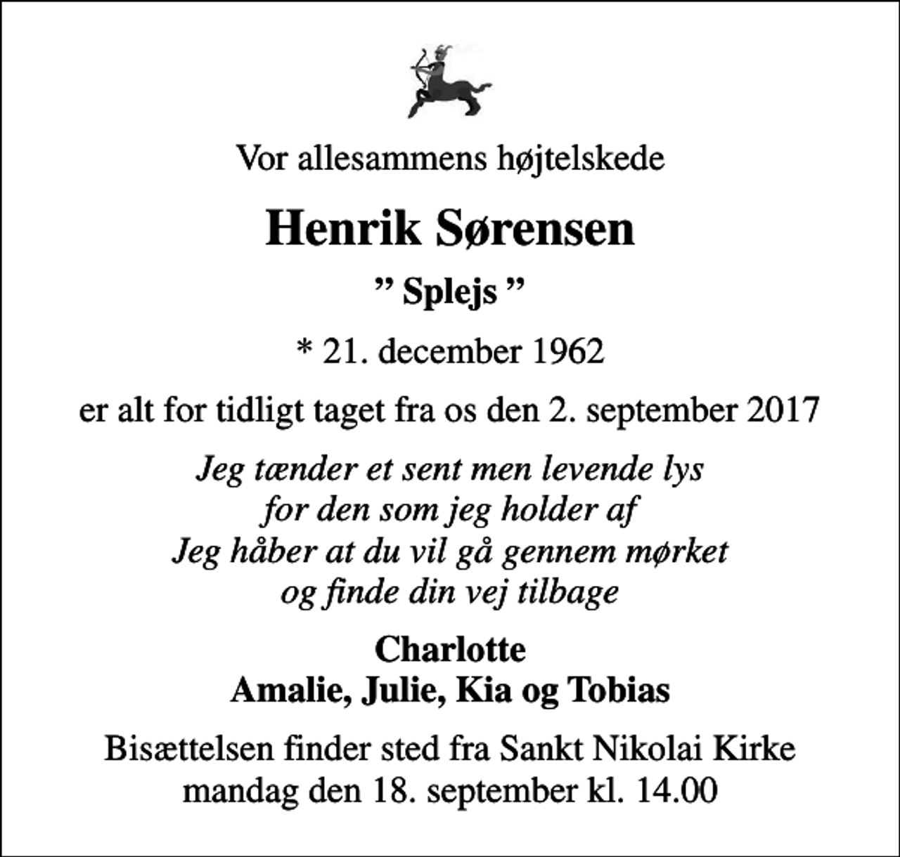 <p>Vor allesammens højtelskede<br />Henrik Sørensen<br />Splejs<br />* 21. december 1962<br />er alt for tidligt taget fra os den 2. september 2017<br />Jeg tænder et sent men levende lys for den som jeg holder af Jeg håber at du vil gå gennem mørket og finde din vej tilbage<br />Charlotte Amalie, Julie, Kia og Tobias<br />Bisættelsen finder sted fra Sankt Nikolai Kirke mandag den 18. september kl. 14.00</p>