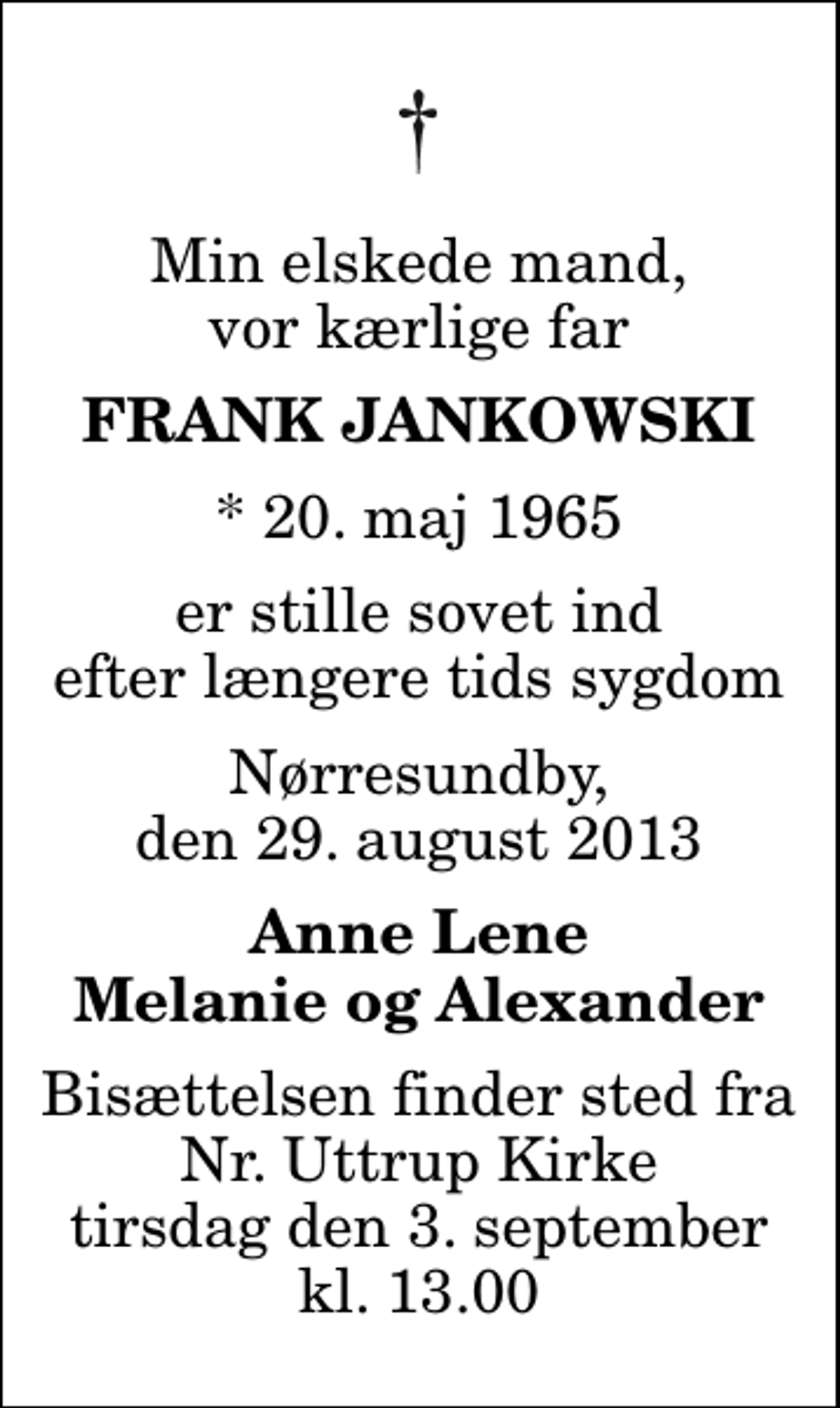 <p>Min elskede mand, vor kærlige far<br />Frank Jankowski<br />* 20. maj 1965<br />er stille sovet ind efter længere tids sygdom<br />Nørresundby, den 29. august 2013<br />Anne Lene Melanie og Alexander<br />Bisættelsen finder sted fra Nr. Uttrup Kirke tirsdag den 3. september kl. 13.00</p>