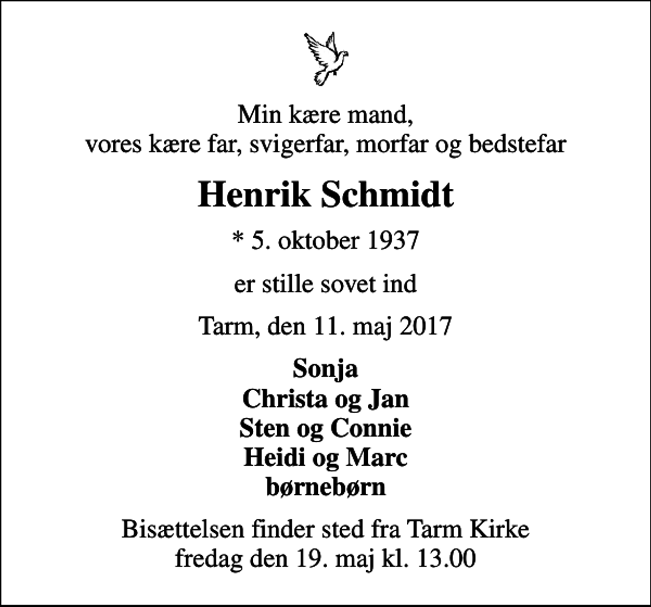 <p>Min kære mand, vores kære far, svigerfar, morfar og bedstefar<br />Henrik Schmidt<br />* 5. oktober 1937<br />er stille sovet ind<br />Tarm, den 11. maj 2017<br />Sonja Christa og Jan Sten og Connie Heidi og Marc børnebørn<br />Bisættelsen finder sted fra Tarm Kirke fredag den 19. maj kl. 13.00</p>