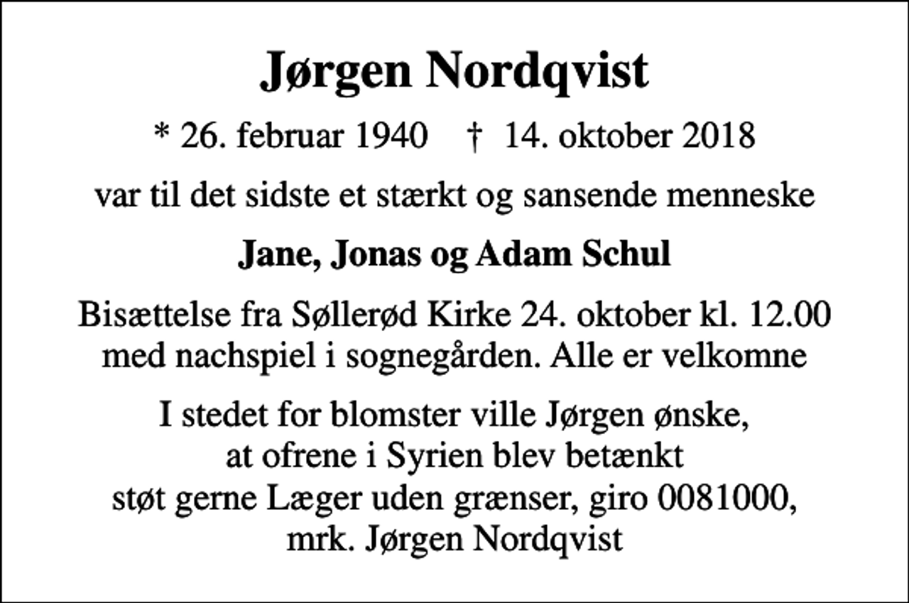 <p>Jørgen Nordqvist<br />* 26. februar 1940 ✝ 14. oktober 2018<br />var til det sidste et stærkt og sansende menneske<br />Jane, Jonas og Adam Schul<br />Bisættelse fra Søllerød Kirke 24. oktober kl. 12.00 med nachspiel i sognegården. Alle er velkomne<br />I stedet for evt. blomster kan man betænke<br />Læger uden Grænser reg.4190kontonr.10136024mrk. Jørgen<br />Nordqvist<br />I stedet for blomster ville Jørgen ønske, at ofrene i Syrien blev betænkt støt gerne Læger uden grænser, giro 0081000, mrk. Jørgen Nordqvist</p>