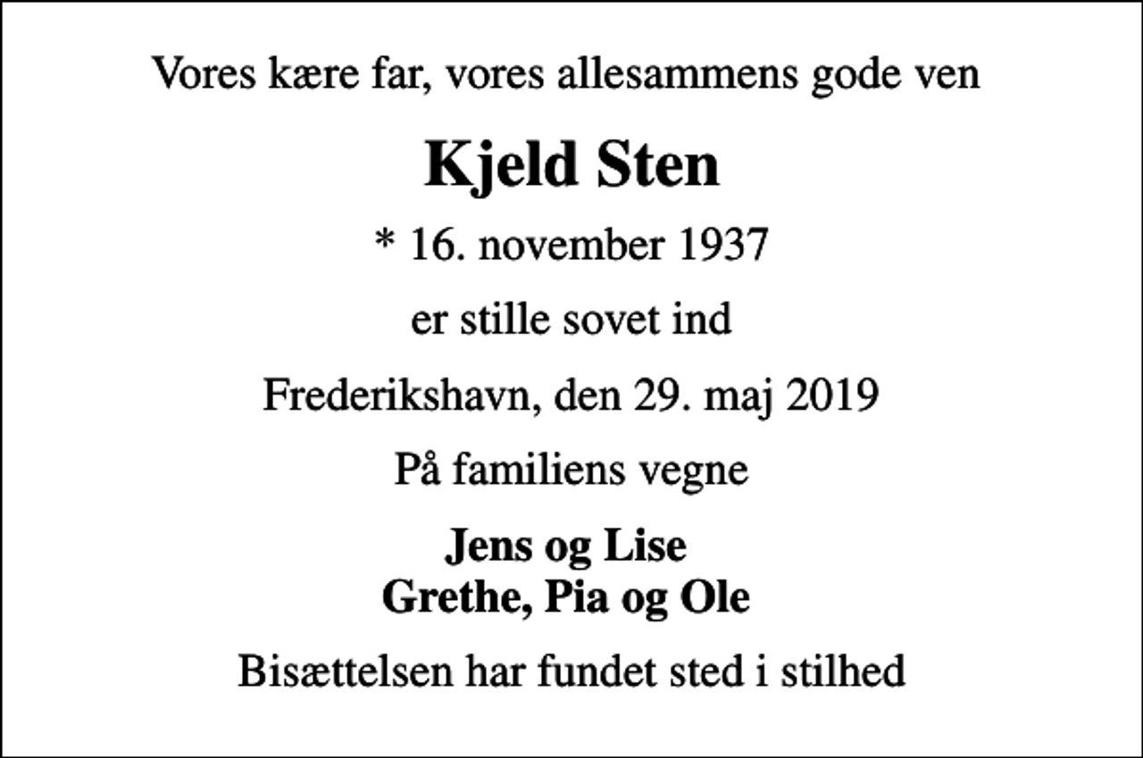 <p>Vores kære far, vores allesammens gode ven<br />Kjeld Sten<br />* 16. november 1937<br />er stille sovet ind<br />Frederikshavn, den 29. maj 2019<br />På familiens vegne<br />Jens og Lise Grethe, Pia og Ole<br />Bisættelsen har fundet sted i stilhed</p>