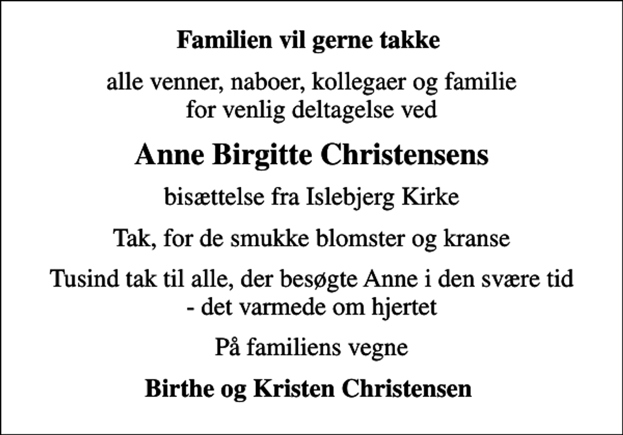 <p>Familien vil gerne takke<br />alle venner, naboer, kollegaer og familie for venlig deltagelse ved<br />Anne Birgitte Christensens<br />bisættelse fra Islebjerg Kirke<br />Tak, for de smukke blomster og kranse<br />Tusind tak til alle, der besøgte Anne i den svære tid - det varmede om hjertet<br />På familiens vegne<br />Birthe og Kristen Christensen</p>
