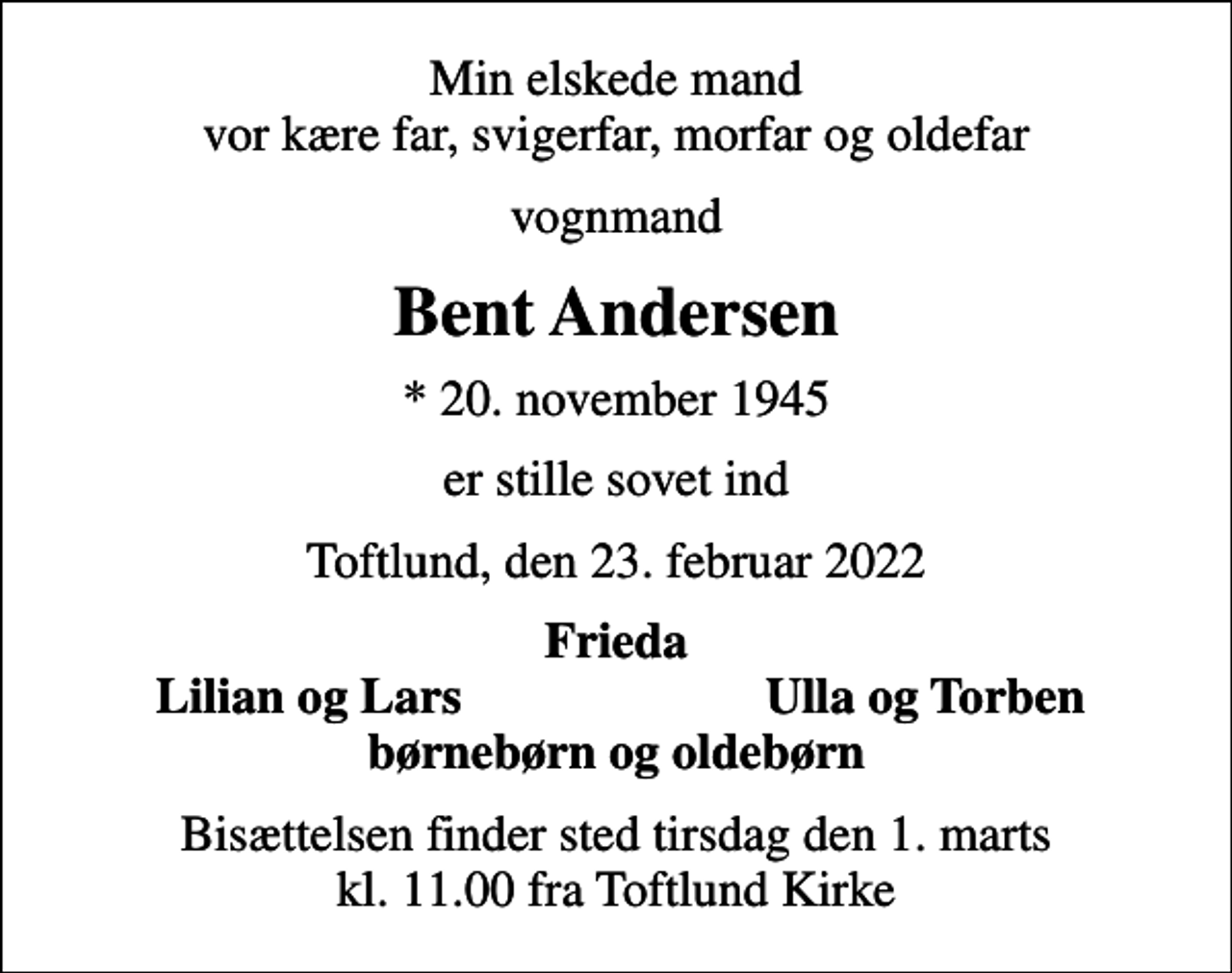 <p>Min elskede mand vor kære far, svigerfar, morfar og oldefar<br />vognmand<br />Bent Andersen<br />* 20. november 1945<br />er stille sovet ind<br />Toftlund, den 23. februar 2022<br />Frieda<br />Lilian og Lars<br />Ulla og Torben<br />Bisættelsen finder sted tirsdag den 1. marts kl. 11.00 fra Toftlund Kirke</p>
