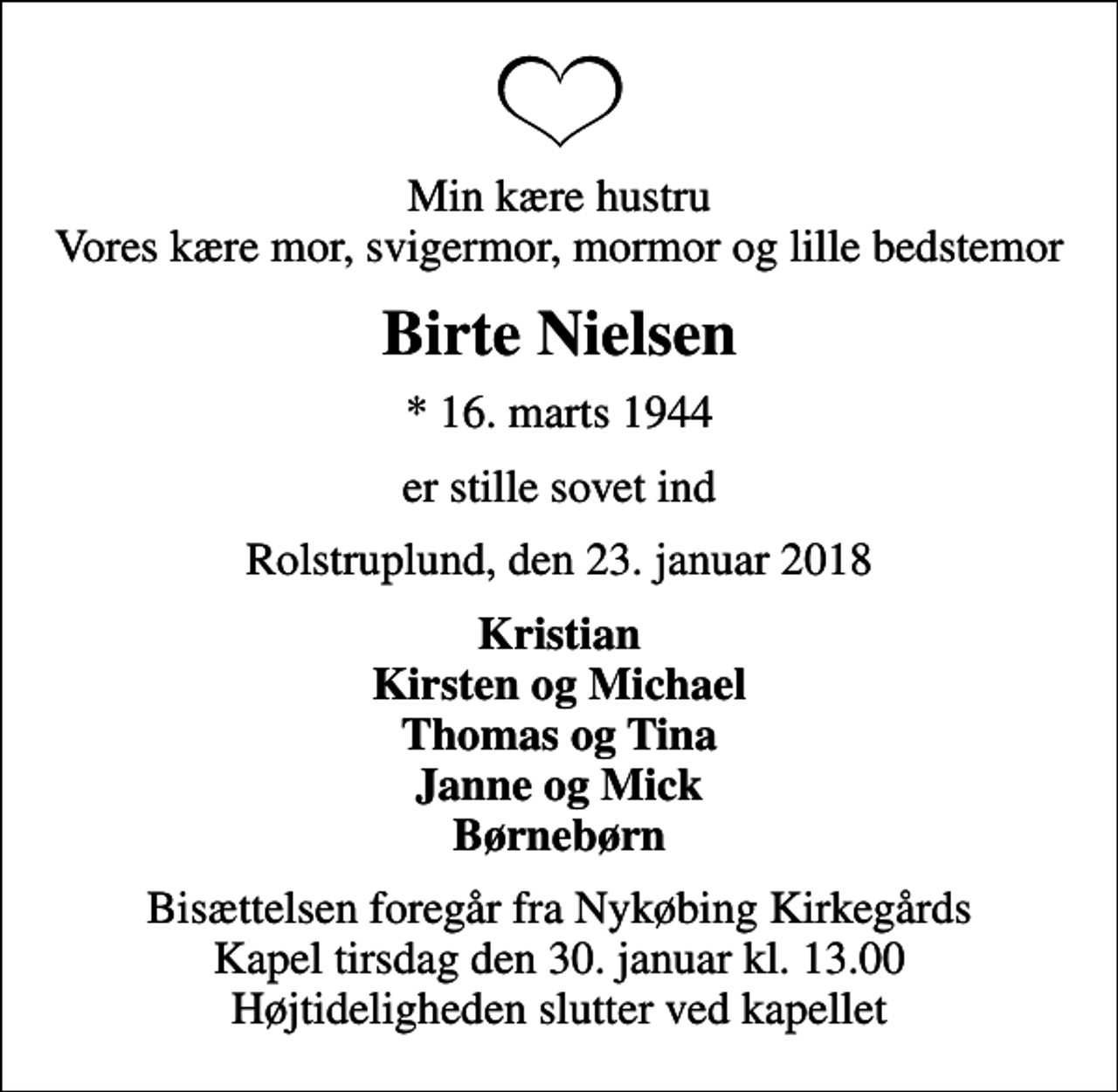 <p>Min kære hustru Vores kære mor, svigermor, mormor og lille bedstemor<br />Birte Nielsen<br />* 16. marts 1944<br />er stille sovet ind<br />Rolstruplund, den 23. januar 2018<br />Kristian Kirsten og Michael Thomas og Tina Janne og Mick Børnebørn<br />Bisættelsen foregår fra Nykøbing Kirkegårds Kapel tirsdag den 30. januar kl. 13.00 Højtideligheden slutter ved kapellet</p>