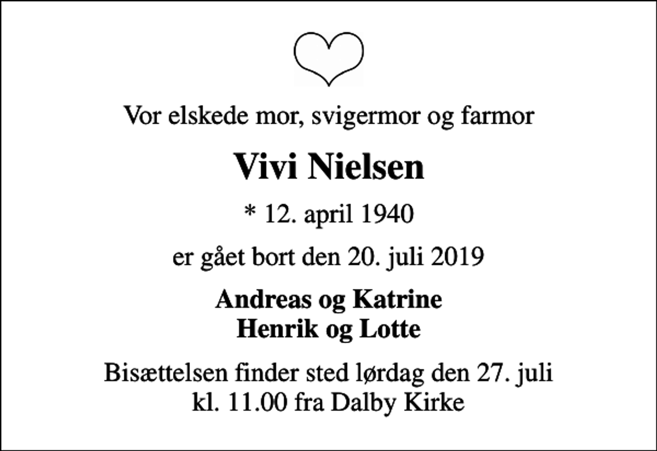 <p>Vor elskede mor, svigermor og farmor<br />Vivi Nielsen<br />* 12. april 1940<br />er gået bort den 20. juli 2019<br />Andreas og Katrine Henrik og Lotte<br />Bisættelsen finder sted lørdag den 27. juli kl. 11.00 fra Dalby Kirke</p>