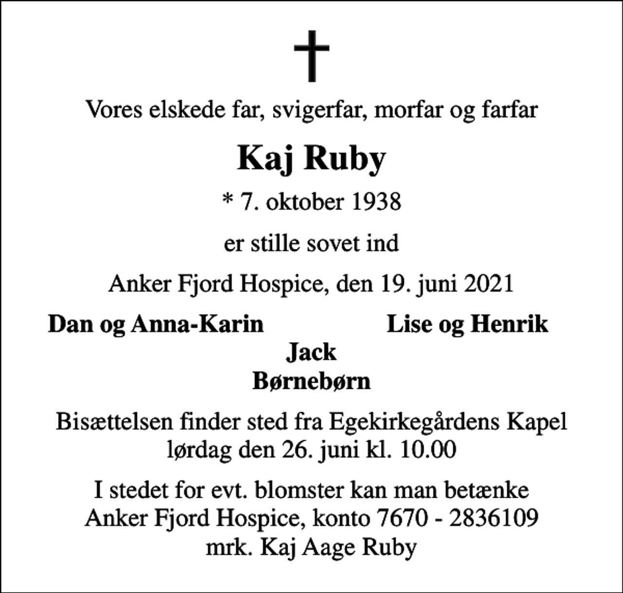 <p>Vores elskede far, svigerfar, morfar og farfar<br />Kaj Ruby<br />* 7. oktober 1938<br />er stille sovet ind<br />Anker Fjord Hospice, den 19. juni 2021<br />Dan og Anna-Karin<br />Lise og Henrik<br />Bisættelsen finder sted fra Egekirkegårdens Kapel lørdag den 26. juni kl. 10.00<br />I stedet for evt. blomster kan man betænke<br />Anker Fjord Hospice konto7670-2836109mrk. Kaj Aage<br />Ruby</p>