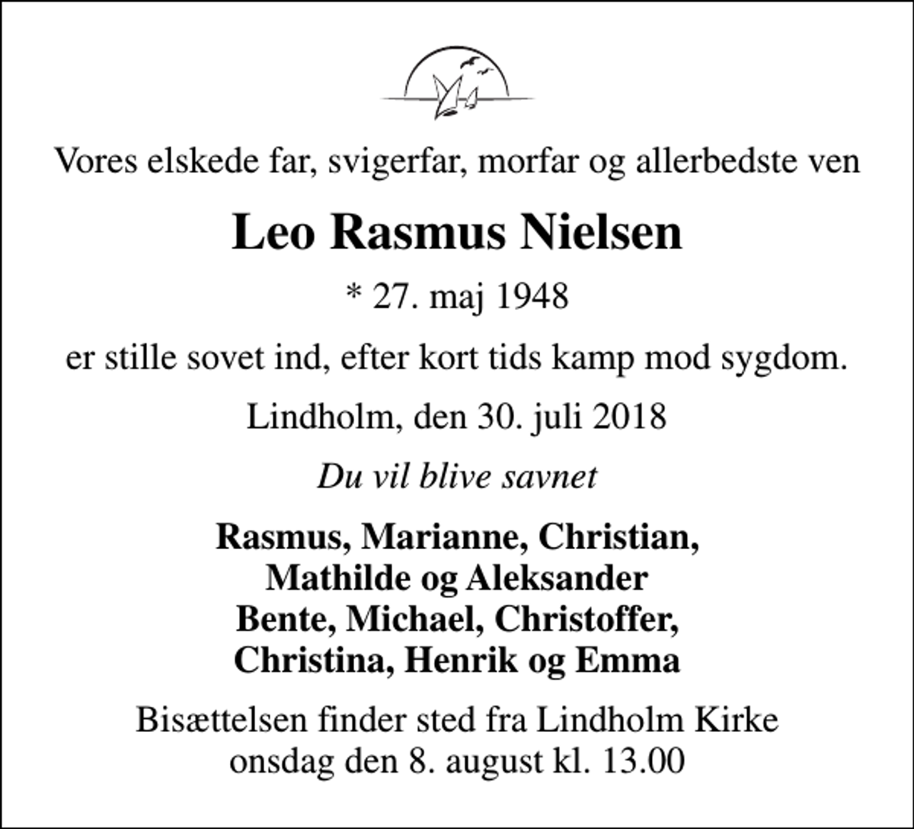 <p>Vores elskede far, svigerfar, morfar og allerbedste ven<br />Leo Rasmus Nielsen<br />* 27. maj 1948<br />er stille sovet ind, efter kort tids kamp mod sygdom.<br />Lindholm, den 30. juli 2018<br />Du vil blive savnet<br />Rasmus, Marianne, Christian, Mathilde og Aleksander Bente, Michael, Christoffer, Christina, Henrik og Emma<br />Bisættelsen finder sted fra Lindholm Kirke onsdag den 8. august kl. 13.00</p>