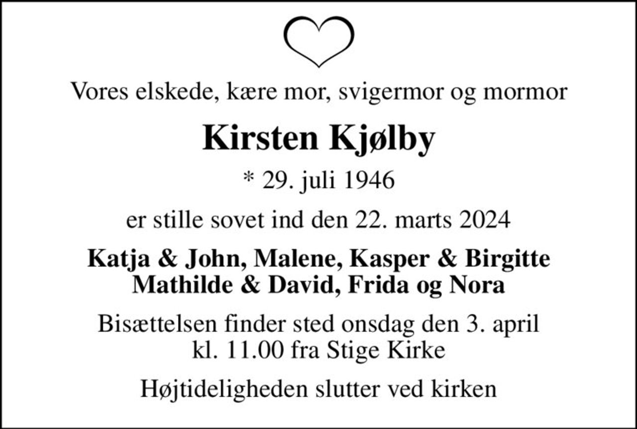 Vores elskede, kære mor, svigermor og mormor
Kirsten Kjølby
* 29. juli 1946
er stille sovet ind den 22. marts 2024
Katja & John, Malene, Kasper & Birgitte Mathilde & David, Frida og Nora
Bisættelsen finder sted onsdag den 3. april kl. 11.00 fra Stige Kirke
Højtideligheden slutter ved kirken
