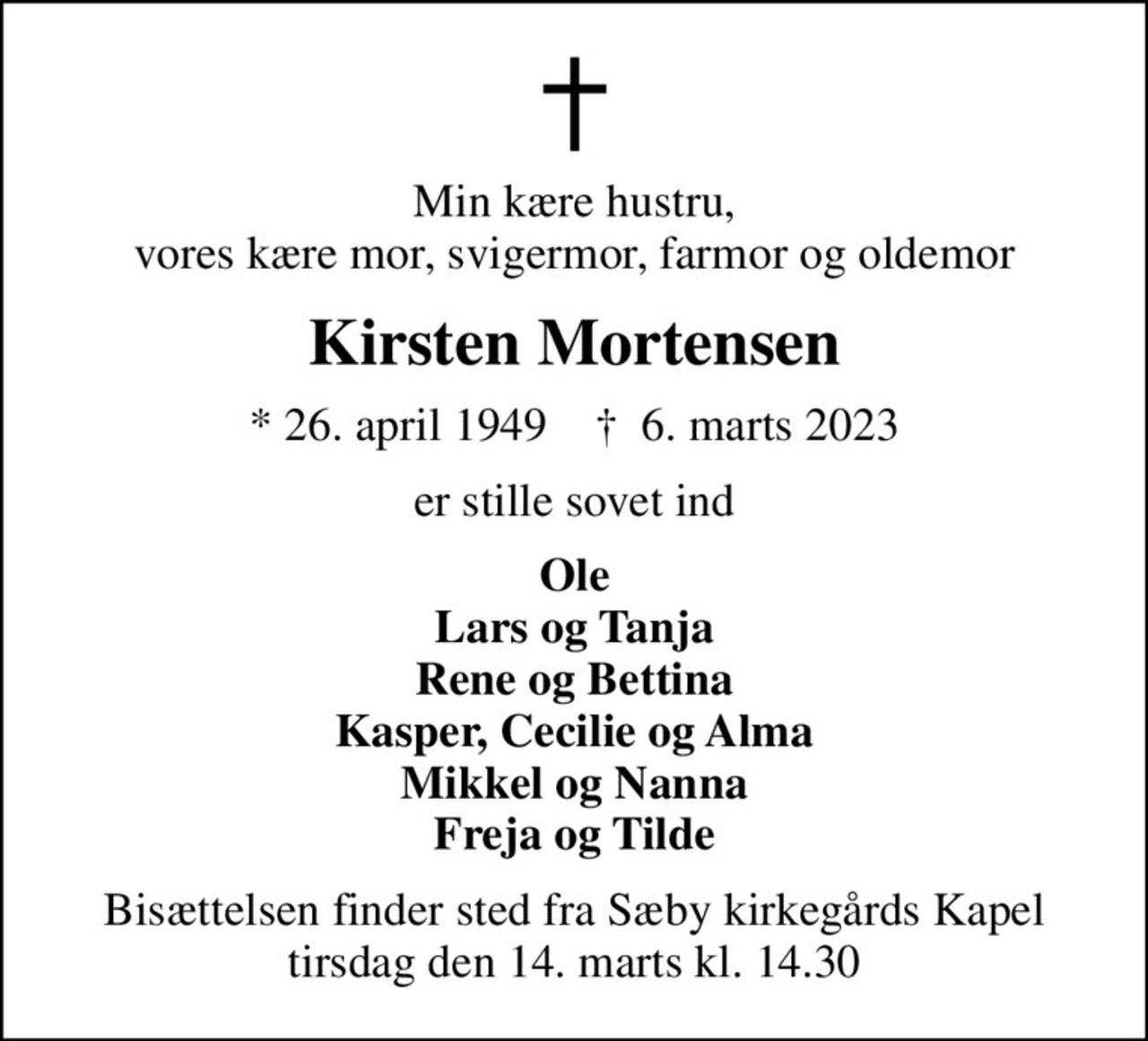 Min kære hustru, vores kære mor, svigermor, farmor og oldemor
Kirsten Mortensen
* 26. april 1949    ✝ 6. marts 2023
er stille sovet ind
Ole Lars og Tanja Rene og Bettina Kasper, Cecilie og Alma Mikkel og Nanna Freja og Tilde
Bisættelsen finder sted fra Sæby kirkegårds Kapel tirsdag den 14. marts kl. 14.30