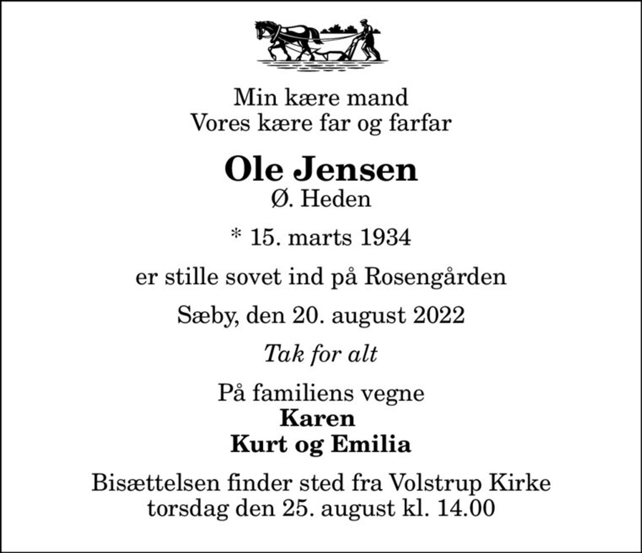Min kære mand Vores kære far og farfar
Ole Jensen
Ø. Heden
* 15. marts 1934
er stille sovet ind på Rosengården
Sæby, den 20. august 2022
Tak for alt
På familiens vegne
Karen  Kurt og Emilia
Bisættelsen finder sted fra Volstrup Kirke  torsdag den 25. august kl. 14.00
