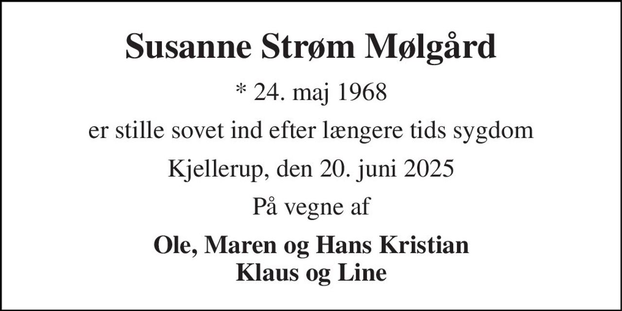 Susanne Strøm Mølgård 
★ 24. maj 1968 
er stille sovet ind efter længere tids sygdom 
Kjellerup, den 20. juni 2025 
På vegne af 
Ole, Maren og Hans Kristian Klaus og Line