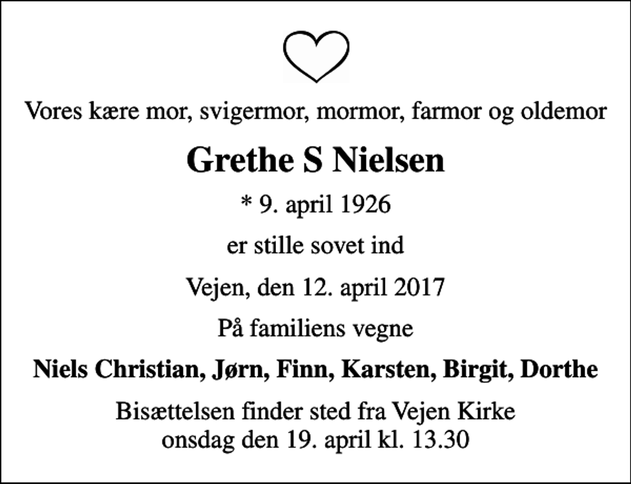 <p>Vores kære mor, svigermor, mormor, farmor og oldemor<br />Grethe S Nielsen<br />* 9. april 1926<br />er stille sovet ind<br />Vejen, den 12. april 2017<br />På familiens vegne<br />Niels Christian, Jørn, Finn, Karsten, Birgit, Dorthe<br />Bisættelsen finder sted fra Vejen Kirke onsdag den 19. april kl. 13.30</p>