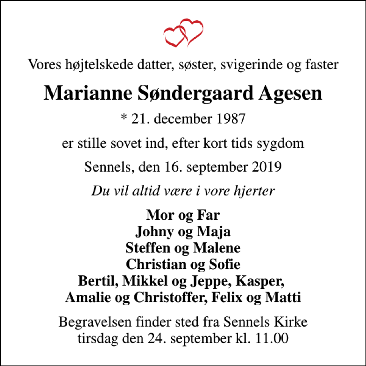 <p>Vores højtelskede datter, søster, svigerinde og faster<br />Marianne Søndergaard Agesen<br />* 21. december 1987<br />er stille sovet ind, efter kort tids sygdom<br />Sennels, den 16. september 2019<br />Du vil altid være i vore hjerter<br />Mor og Far Johny og Maja Steffen og Malene Christian og Sofie Bertil, Mikkel og Jeppe, Kasper, Amalie og Christoffer, Felix og Matti<br />Begravelsen finder sted fra Sennels Kirke tirsdag den 24. september kl. 11.00</p>