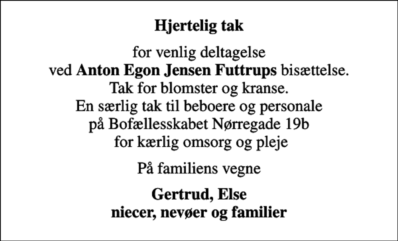 <p>Hjertelig tak<br />for venlig deltagelse ved <em>Anton Egon Jensen Futtrups </em>bisættelse. Tak for blomster og kranse. En særlig tak til beboere og personale på Bofællesskabet Nørregade 19b for kærlig omsorg og pleje<br />På familiens vegne<br />Gertrud, Else niecer, nevøer og familier</p>