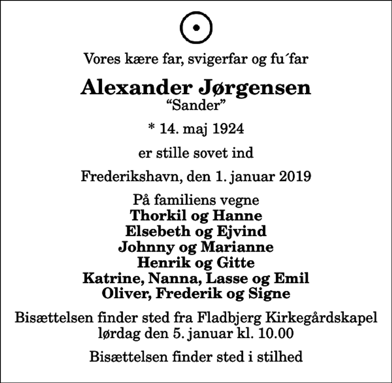 <p>Vores kære far, svigerfar og fu´far<br />Alexander Jørgensen<br />Sander<br />* 14. maj 1924<br />er stille sovet ind<br />Frederikshavn, den 1. januar 2019<br />På familiens vegne<br />Thorkil og Hanne Elsebeth og Ejvind Johnny og Marianne Henrik og Gitte Katrine, Nanna, Lasse og Emil Oliver, Frederik og Signe<br />Bisættelsen finder sted fra Fladbjerg Kirkegårdskapel lørdag den 5. januar kl. 10.00<br />Bisættelsen finder sted i stilhed</p>