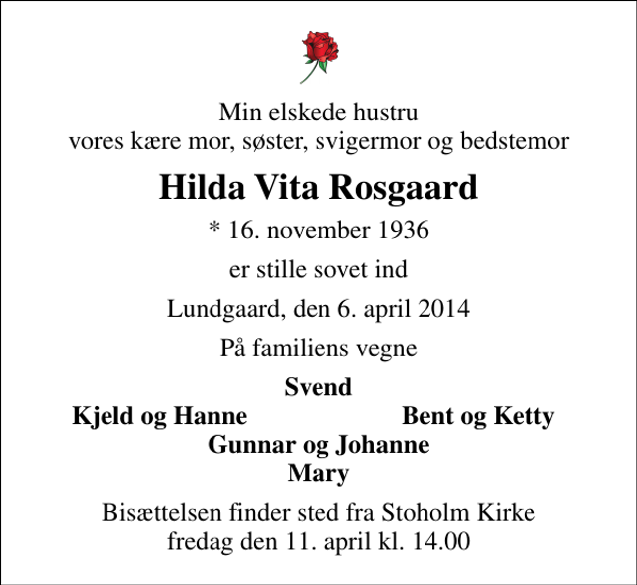 <p>Min elskede hustru vores kære mor, søster, svigermor og bedstemor<br />Hilda Vita Rosgaard<br />* 16. november 1936<br />er stille sovet ind<br />Lundgaard, den 6. april 2014<br />På familiens vegne<br />Svend<br />Kjeld og Hanne<br />Bent og Ketty<br />Bisættelsen finder sted fra Stoholm Kirke fredag den 11. april kl. 14.00</p>