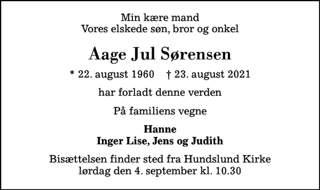 <p>Min kære mand Vores elskede søn, bror og onkel<br />Aage Jul Sørensen<br />* 22. august 1960 ✝ 23. august 2021<br />har forladt denne verden<br />På familiens vegne<br />Hanne Inger Lise, Jens og Judith<br />Bisættelsen finder sted fra Hundslund Kirke lørdag den 4. september kl. 10.30</p>