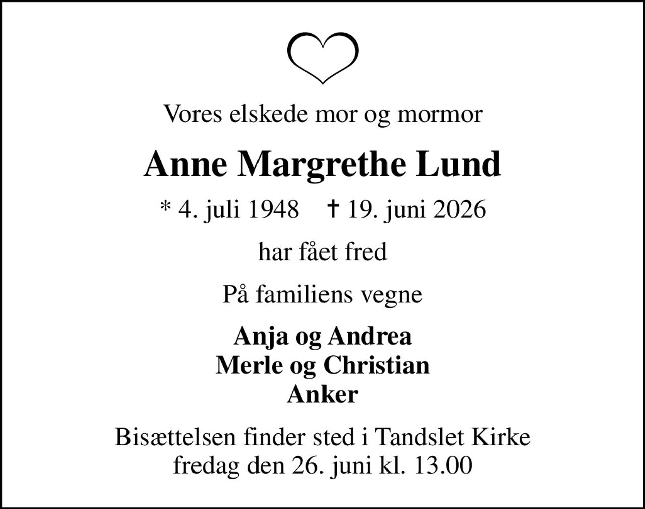 Vores elskede mor og mormor
Anne Margrethe Lund
* 4. juli 1948    ✝ 19. juni 2026
har fået fred
På familiens vegne
Anja og Andrea Merle og Christian Anker
Bisættelsen finder sted i Tandslet Kirke  fredag den 26. juni kl. 13.00