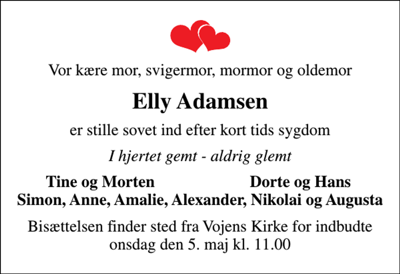 <p>Vor kære mor, svigermor, mormor og oldemor<br />Elly Adamsen<br />er stille sovet ind efter kort tids sygdom<br />I hjertet gemt - aldrig glemt<br />Tine og Morten<br />Dorte og Hans<br />Bisættelsen finder sted fra Vojens Kirke for indbudte onsdag den 5. maj kl. 11.00</p>