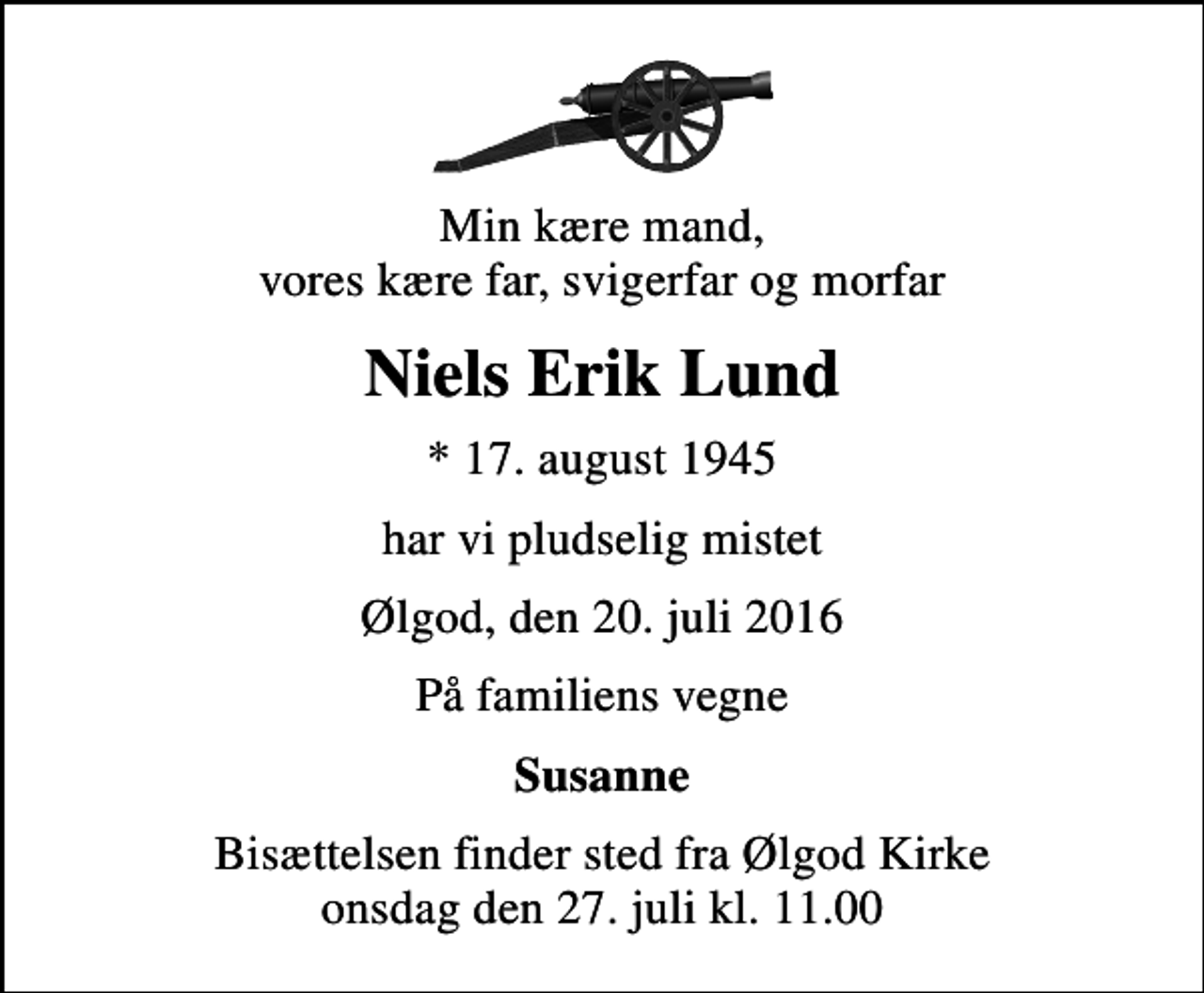 <p>Min kære mand, vores kære far, svigerfar og morfar<br />Niels Erik Lund<br />* 17. august 1945<br />har vi pludselig mistet<br />Ølgod, den 20. juli 2016<br />På familiens vegne<br />Susanne<br />Bisættelsen finder sted fra Ølgod Kirke onsdag den 27. juli kl. 11.00</p>