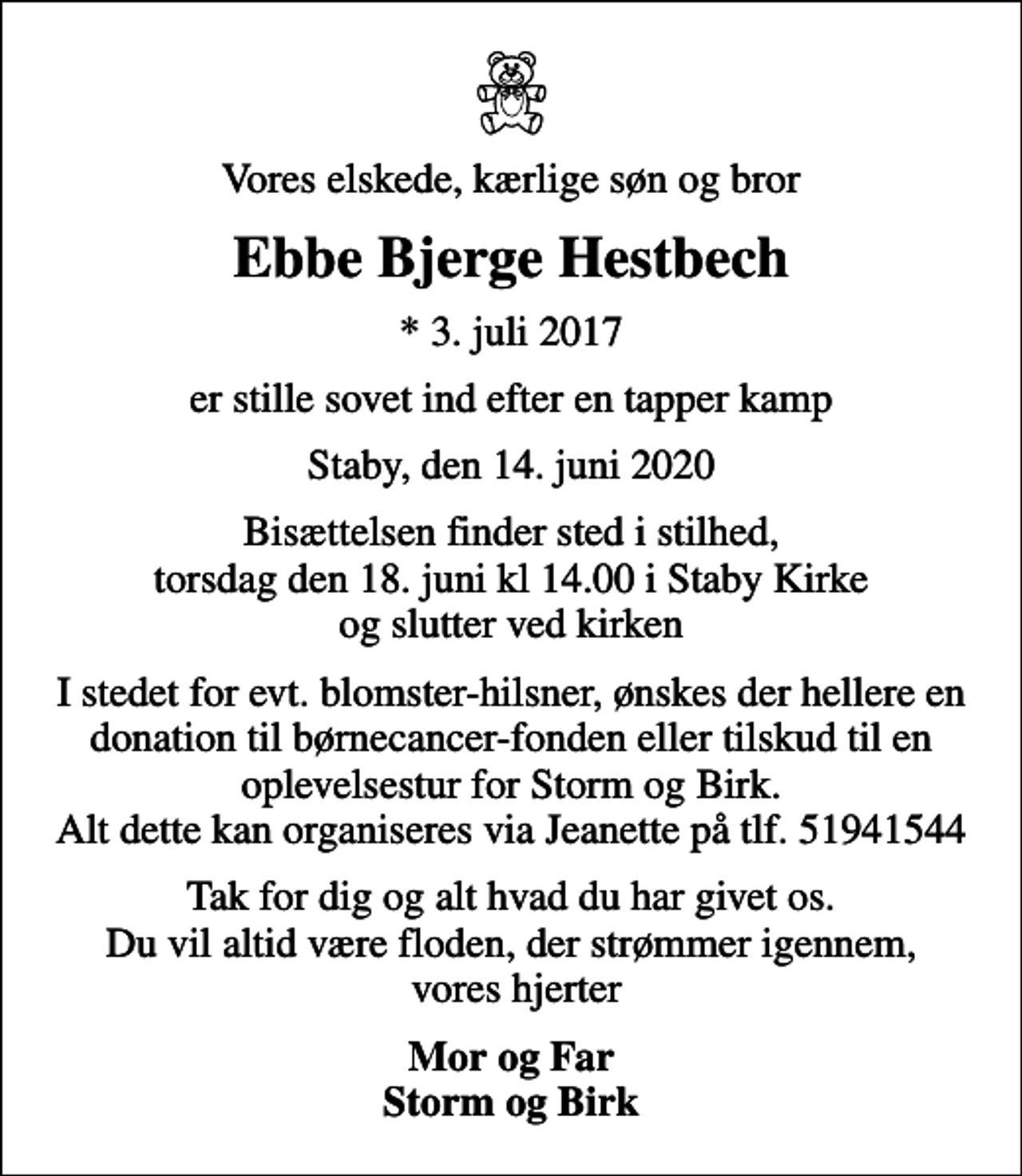 <p>Vores elskede, kærlige søn og bror<br />Ebbe Bjerge Hestbech<br />* 3. juli 2017<br />er stille sovet ind efter en tapper kamp<br />Staby, den 14. juni 2020<br />Bisættelsen finder sted i stilhed, torsdag den 18. juni kl 14.00 i Staby Kirke og slutter ved kirken<br />I stedet for evt. blomster-hilsner, ønskes der hellere en donation til børnecancer-fonden eller tilskud til en oplevelsestur for Storm og Birk. Alt dette kan organiseres via Jeanette på tlf. 51941544<br />Tak for dig og alt hvad du har givet os. Du vil altid være floden, der strømmer igennem, vores hjerter<br />Mor og Far Storm og Birk</p>