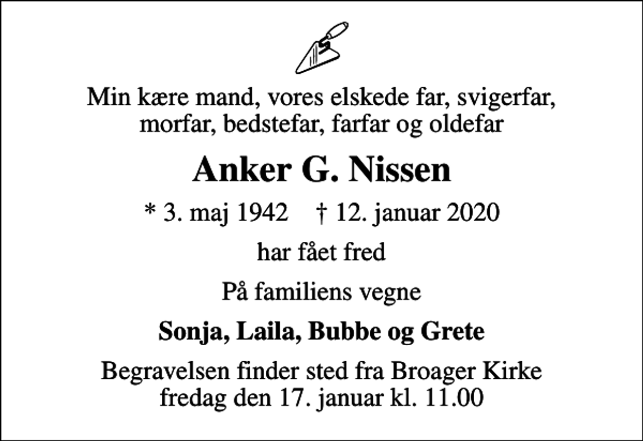 <p>Min kære mand, vores elskede far, svigerfar, morfar, bedstefar, farfar og oldefar<br />Anker G. Nissen<br />* 3. maj 1942 ✝ 12. januar 2020<br />har fået fred<br />På familiens vegne<br />Sonja, Laila, Bubbe og Grete<br />Begravelsen finder sted fra Broager Kirke fredag den 17. januar kl. 11.00</p>