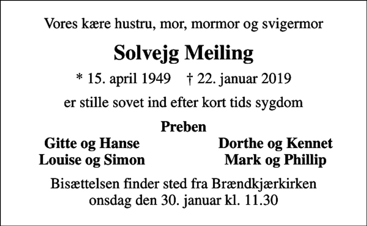 <p>Vores kære hustru, mor, mormor og svigermor<br />Solvejg Meiling<br />* 15. april 1949 ✝ 22. januar 2019<br />er stille sovet ind efter kort tids sygdom<br />Preben<br />Gitte og Hanse<br />Dorthe og Kennet<br />Louise og Simon<br />Mark og Phillip<br />Bisættelsen finder sted fra Brændkjærkirken onsdag den 30. januar kl. 11.30</p>
