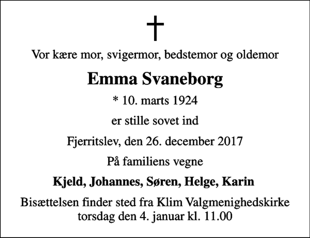 <p>Vor kære mor, svigermor, bedstemor og oldemor<br />Emma Svaneborg<br />* 10. marts 1924<br />er stille sovet ind<br />Fjerritslev, den 26. december 2017<br />På familiens vegne<br />Kjeld, Johannes, Søren, Helge, Karin<br />Bisættelsen finder sted fra Klim Valgmenighedskirke torsdag den 4. januar kl. 11.00</p>