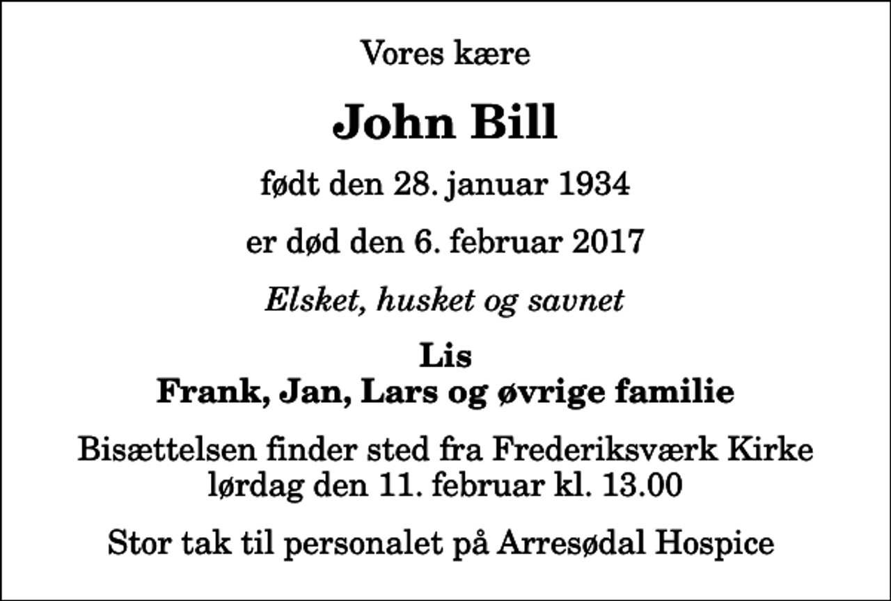 <p>Vores kære<br />John Bill<br />født den 28. januar 1934<br />er død den 6. februar 2017<br />Elsket, husket og savnet<br />Lis Frank, Jan, Lars og øvrige familie<br />Bisættelsen finder sted fra Frederiksværk Kirke lørdag den 11. februar kl. 13.00<br />Stor tak til personalet på Arresødal Hospice</p>