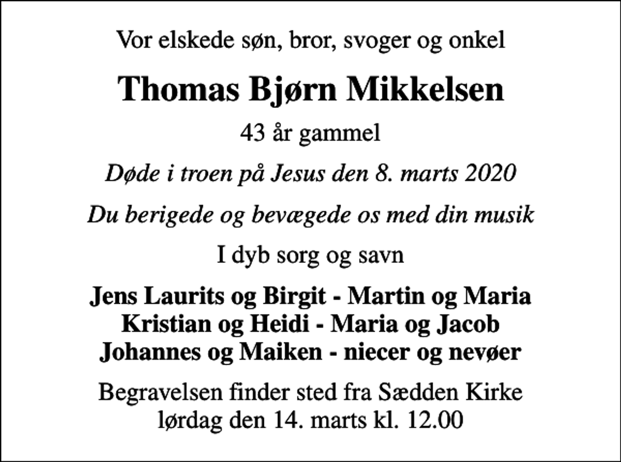 <p>Vor elskede søn, bror, svoger og onkel<br />Thomas Bjørn Mikkelsen<br />43 år gammel<br />Døde i troen på Jesus den 8. marts 2020<br />Du berigede og bevægede os med din musik<br />I dyb sorg og savn<br />Jens Laurits og Birgit - Martin og Maria Kristian og Heidi - Maria og Jacob Johannes og Maiken - niecer og nevøer<br />Begravelsen finder sted fra Sædden Kirke lørdag den 14. marts kl. 12.00</p>