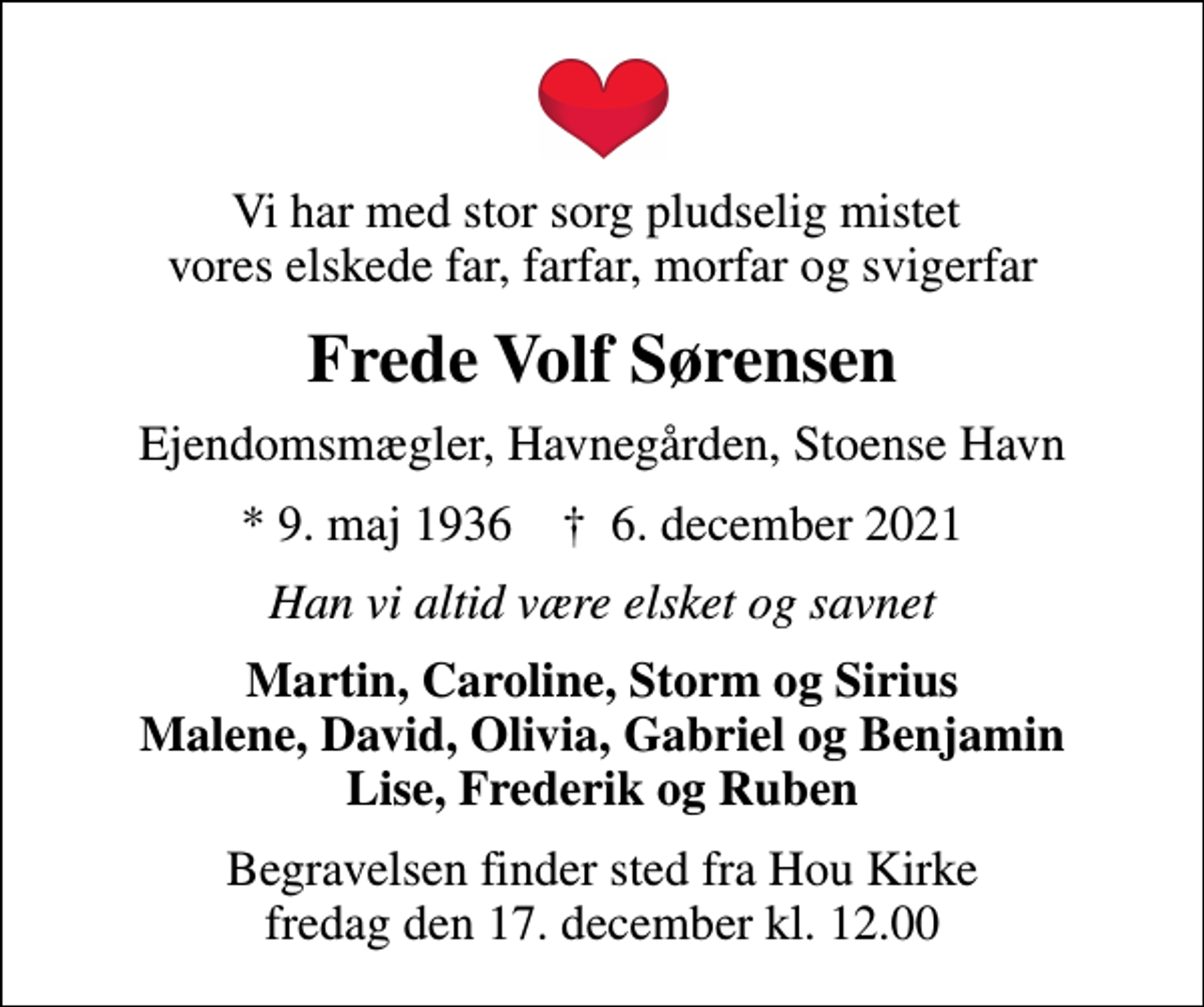 <p>Vi har med stor sorg pludselig mistet vores elskede far, farfar, morfar og svigerfar<br />Frede Volf Sørensen<br />Ejendomsmægler, Havnegården, Stoense Havn<br />* 9. maj 1936 ✝ 6. december 2021<br />Han vi altid være elsket og savnet<br />Martin, Caroline, Storm og Sirius Malene, David, Olivia, Gabriel og Benjamin Lise, Frederik og Ruben<br />Begravelsen finder sted fra Hou Kirke fredag den 17. december kl. 12.00</p>