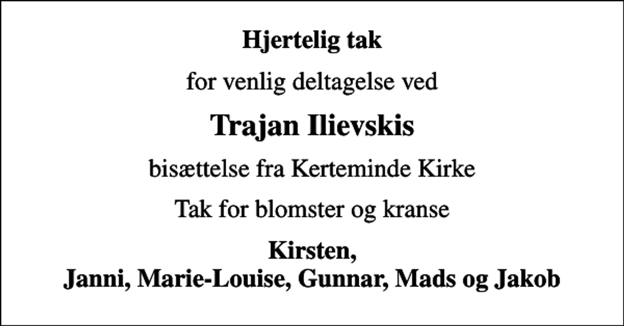<p>Hjertelig tak<br />for venlig deltagelse ved<br />Trajan Ilievskis<br />bisættelse fra Kerteminde Kirke<br />Tak for blomster og kranse<br />Kirsten, Janni, Marie-Louise, Gunnar, Mads og Jakob</p>