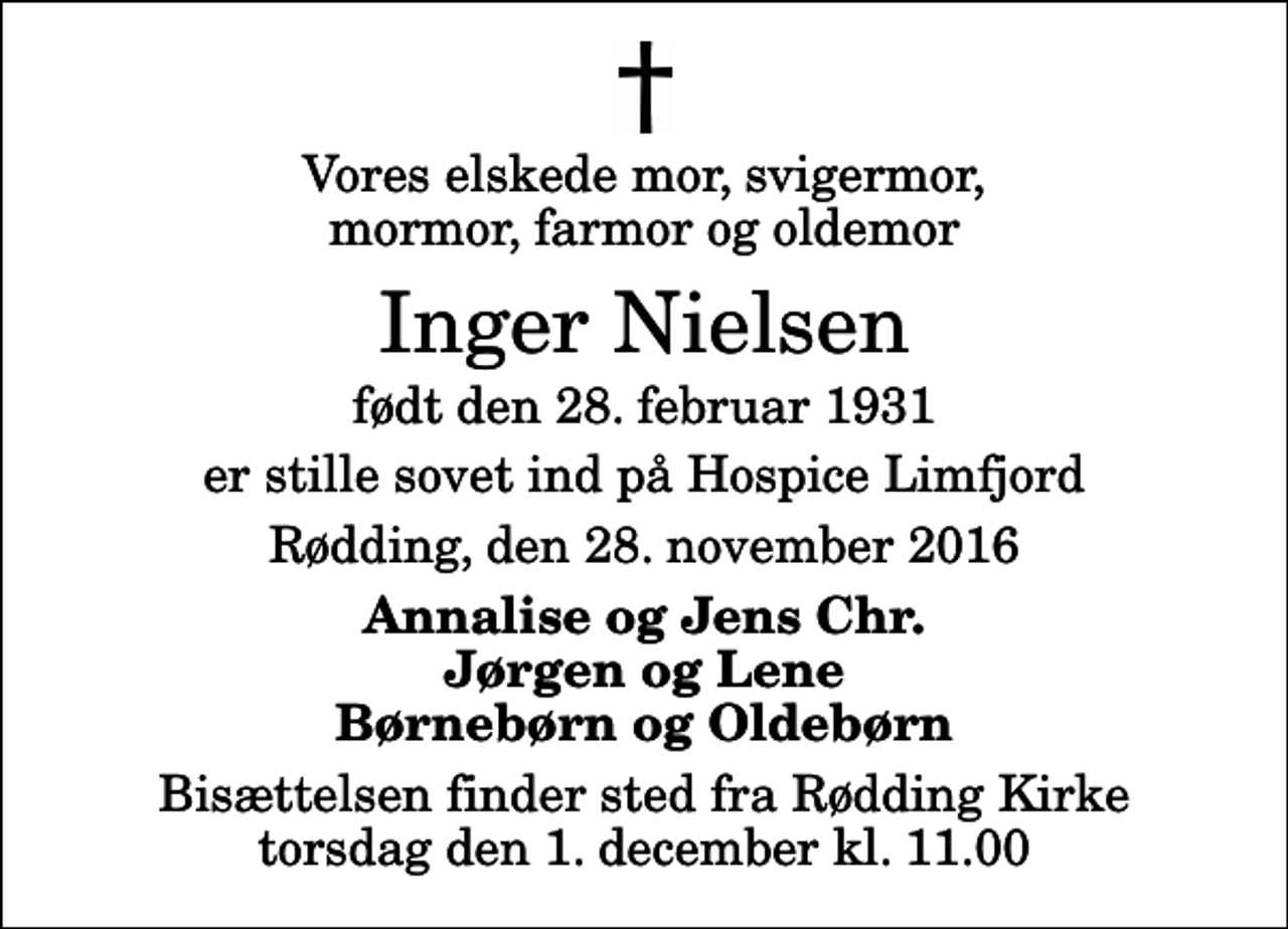 <p>Vores elskede mor, svigermor, mormor, farmor og oldemor<br />Inger Nielsen<br />født den 28. februar 1931<br />er stille sovet ind på Hospice Limfjord<br />Rødding, den 28. november 2016<br />Annalise og Jens Chr. Jørgen og Lene Børnebørn og Oldebørn<br />Bisættelsen finder sted fra Rødding Kirke torsdag den 1. december kl. 11.00</p>