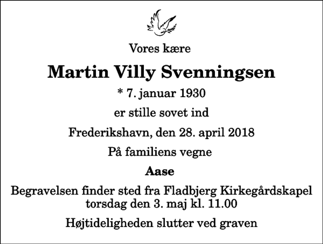 <p>Vores kære<br />Martin Villy Svenningsen<br />* 7. januar 1930<br />er stille sovet ind<br />Frederikshavn, den 28. april 2018<br />På familiens vegne<br />Aase<br />Begravelsen finder sted fra Fladbjerg Kirkegårdskapel torsdag den 3. maj kl. 11.00 Højtideligheden slutter ved graven</p>