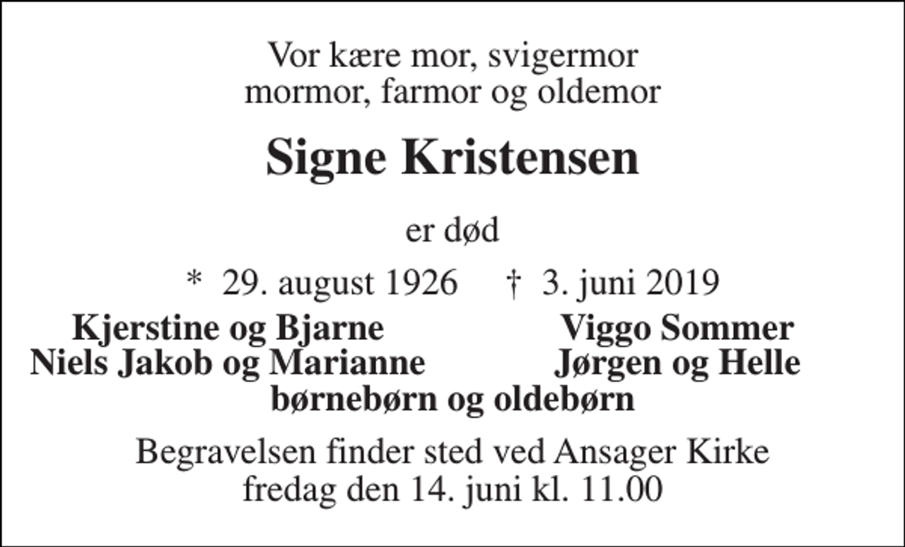 <p>Vor kære mor, svigermor mormor, farmor og oldemor<br />Signe Kristensen<br />er død<br />*​ 29. august 1926​ †​ 3. juni 2019<br />Kjerstine og Bjarne<br />Viggo Sommer<br />Niels Jakob og Marianne<br />Jørgen og Helle<br />børnebørn og oldebørn<br />Begravelsen finder sted ved Ansager Kirke fredag den 14. juni kl. 11.00</p>