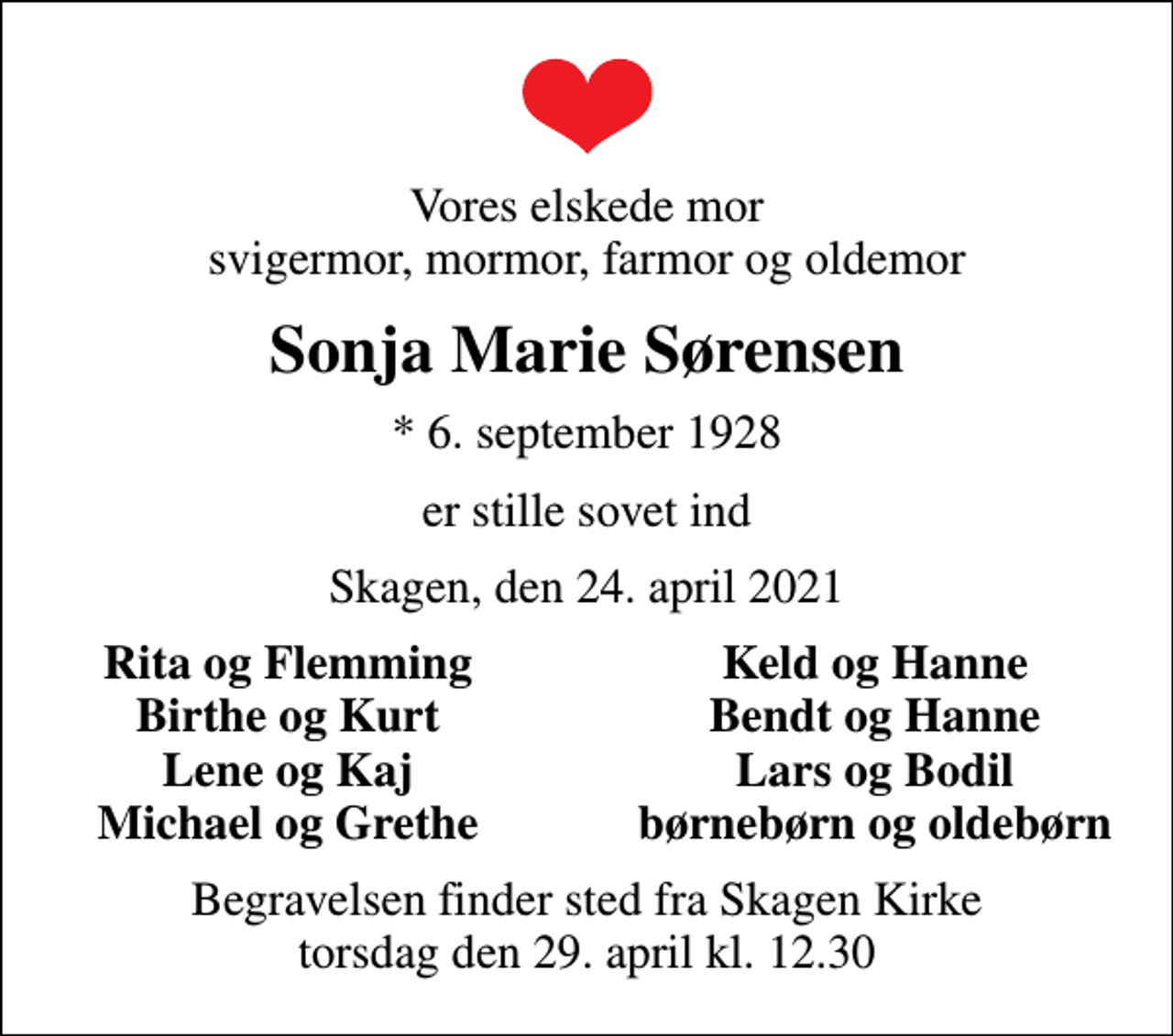 <p>Vores elskede mor svigermor, mormor, farmor og oldemor<br />Sonja Marie Sørensen<br />* 6. september 1928<br />er stille sovet ind<br />Skagen, den 24. april 2021<br />Rita og Flemming<br />Keld og Hanne<br />Birthe og Kurt<br />Bendt og Hanne<br />Lene og Kaj<br />Lars og Bodil<br />Michael og Grethe<br />børnebørn og oldebørn<br />Begravelsen finder sted fra Skagen Kirke torsdag den 29. april kl. 12.30</p>
