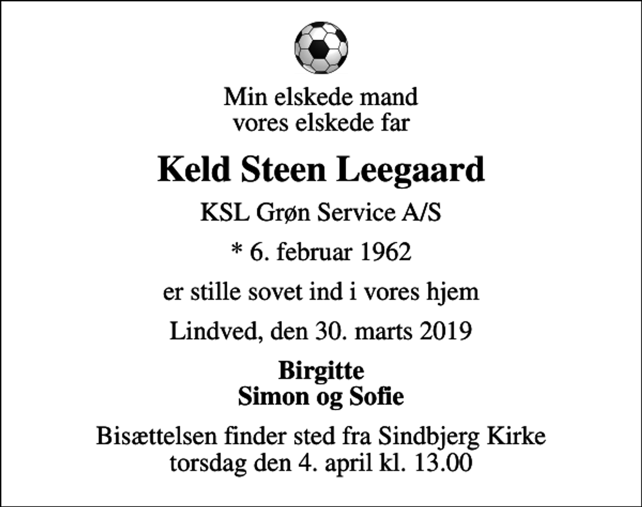 <p>Min elskede mand vores elskede far<br />Keld Steen Leegaard<br />KSL Grøn Service A/S<br />* 6. februar 1962<br />er stille sovet ind i vores hjem<br />Lindved, den 30. marts 2019<br />Birgitte Simon og Sofie<br />Bisættelsen finder sted fra Sindbjerg Kirke torsdag den 4. april kl. 13.00</p>