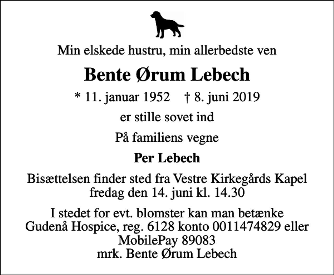 <p>Min elskede hustru, min allerbedste ven<br />Bente Ørum Lebech<br />* 11. januar 1952 ✝ 8. juni 2019<br />er stille sovet ind<br />På familiens vegne<br />Per Lebech<br />Bisættelsen finder sted fra Vestre Kirkegårds Kapel fredag den 14. juni kl. 14.30<br />I stedet for evt. blomster kan man betænke<br />Gudenå Hospice Reg.6128konto0011474829mrk. Bente Ørum<br />Lebech</p>