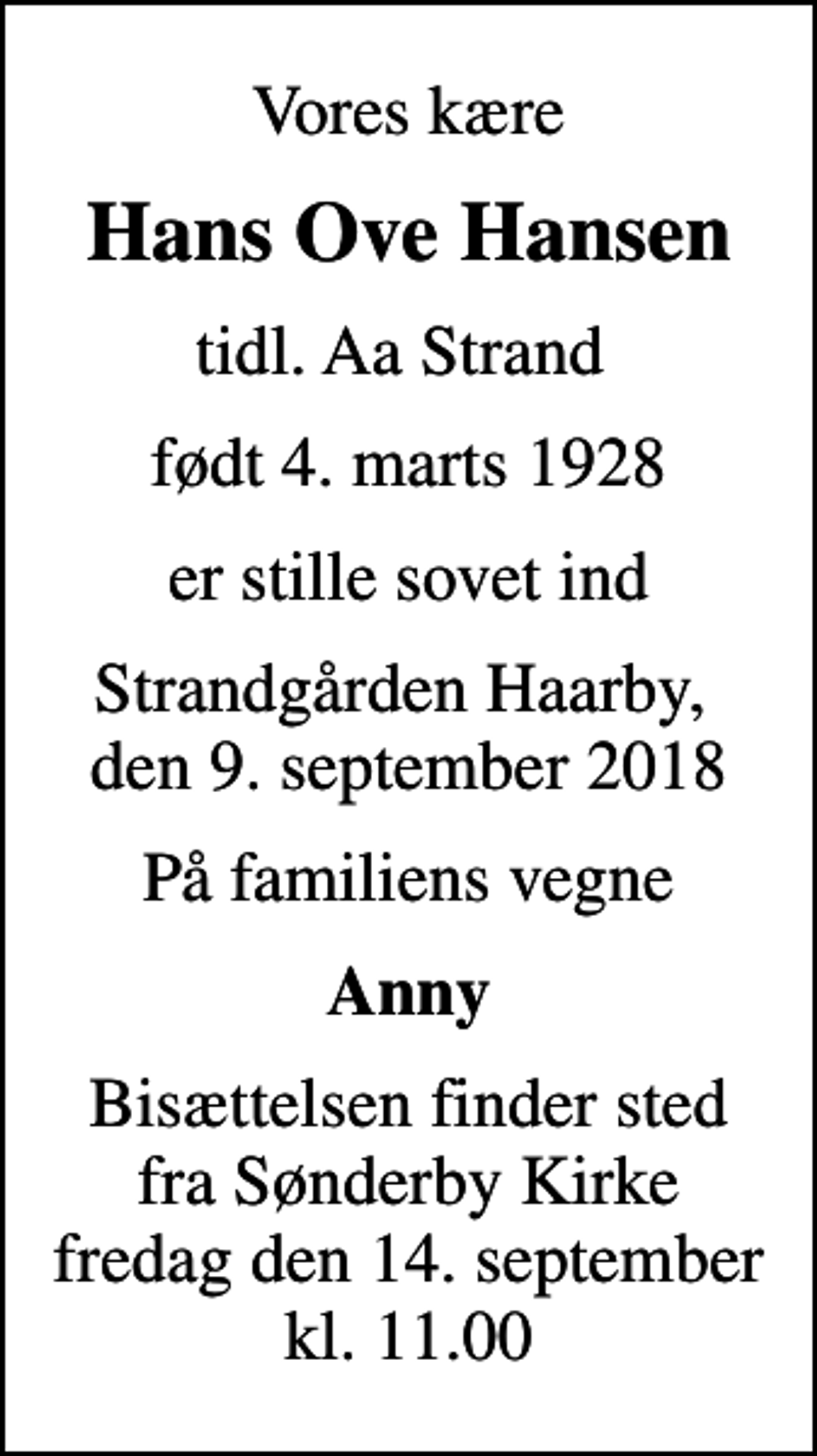 <p>Vores kære<br />Hans Ove Hansen<br />tidl. Aa Strand<br />født 4. marts 1928<br />er stille sovet ind<br />Strandgården Haarby, den 9. september 2018<br />På familiens vegne<br />Anny<br />Bisættelsen finder sted fra Sønderby Kirke fredag den 14. september kl. 11.00</p>