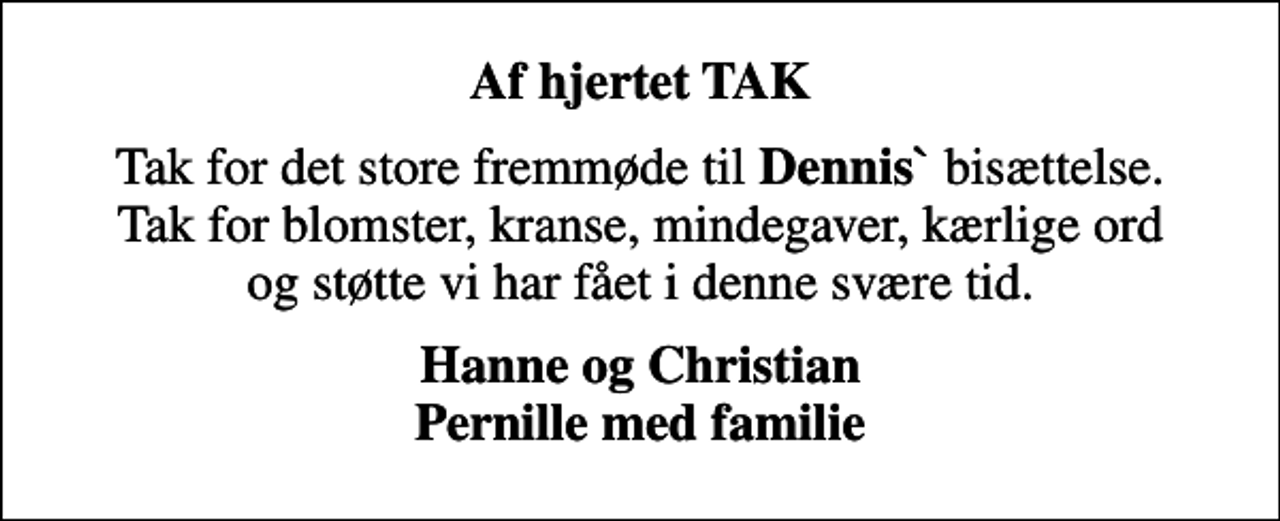 <p>Af hjertet TAK<br />Tak for det store fremmøde til <em>Dennis`</em> bisættelse. Tak for blomster, kranse, mindegaver, kærlige ord og støtte vi har fået i denne svære tid.<br />Hanne og Christian Pernille med familie</p>