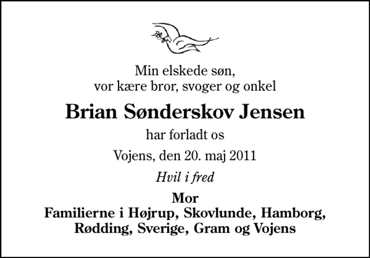 <p>Min elskede søn, vor kære bror, svoger og onkel<br />Brian Sønderskov Jensen<br />har forladt os<br />Vojens, den 20. maj 2011<br />Hvil i fred<br />Mor Familierne i Højrup, Skovlunde, Hamborg, Rødding, Sverige, Gram og Vojens</p>