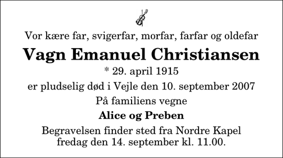 <p>Vor kære far, svigerfar, morfar, farfar og oldefar<br />Vagn Emanuel Christiansen<br />* 29. april 1915<br />er pludselig død i Vejle den 10. september 2007<br />På familiens vegne<br />Alice og Preben<br />Begravelsen finder sted fra Nordre Kapel fredag den 14. september kl. 11.00</p>