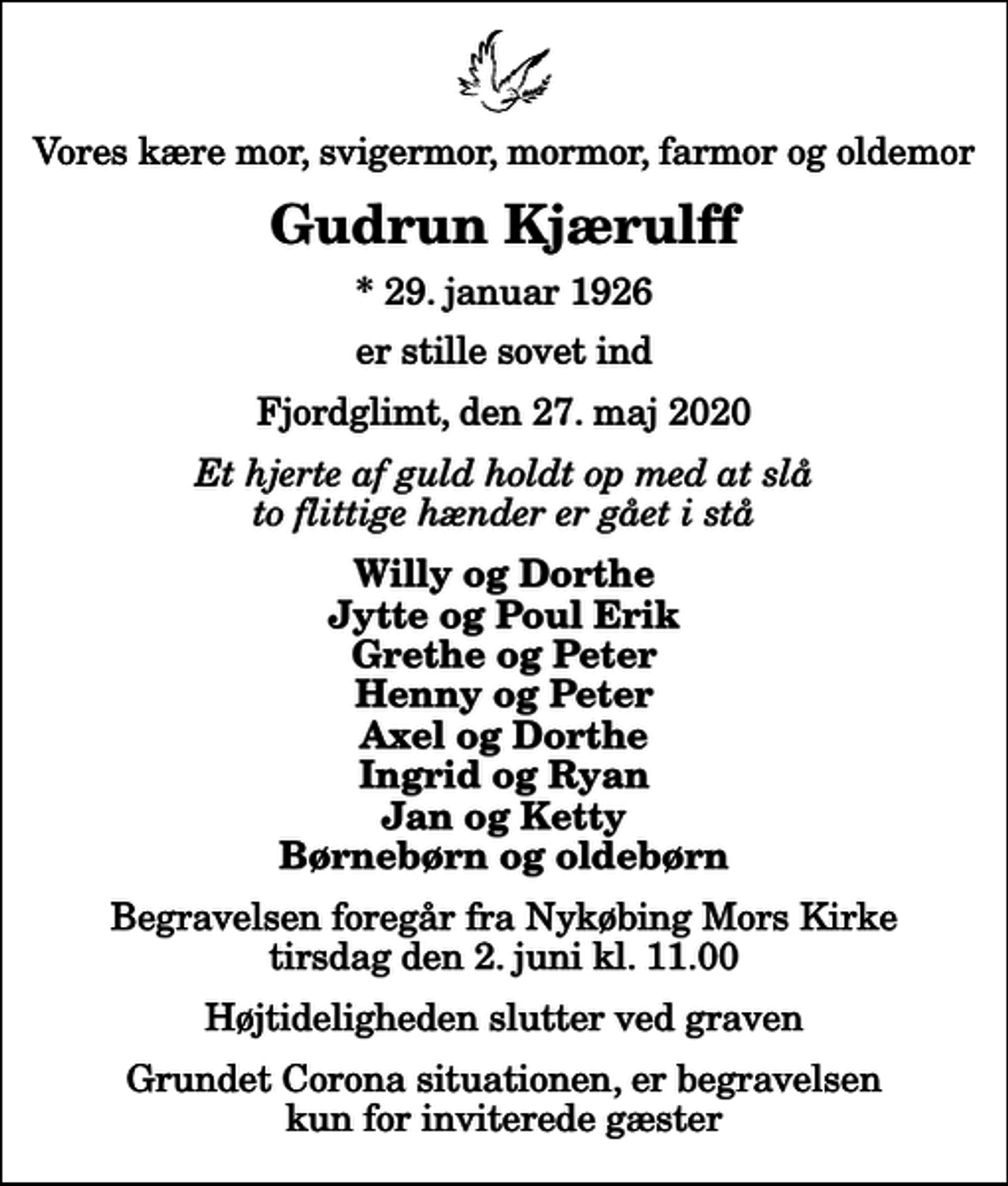 <p>Vores kære mor, svigermor, mormor, farmor og oldemor<br />Gudrun Kjærulff<br />* 29. januar 1926<br />er stille sovet ind<br />Fjordglimt, den 27. maj 2020<br />Et hjerte af guld holdt op med at slå to flittige hænder er gået i stå<br />Willy og Dorthe Jytte og Poul Erik Grethe og Peter Henny og Peter Axel og Dorthe Ingrid og Ryan Jan og Ketty Børnebørn og oldebørn<br />Begravelsen foregår fra Nykøbing Mors Kirke tirsdag den 2. juni kl. 11.00 Højtideligheden slutter ved graven<br />Grundet Corona situationen, er begravelsen kun for inviterede gæster</p>