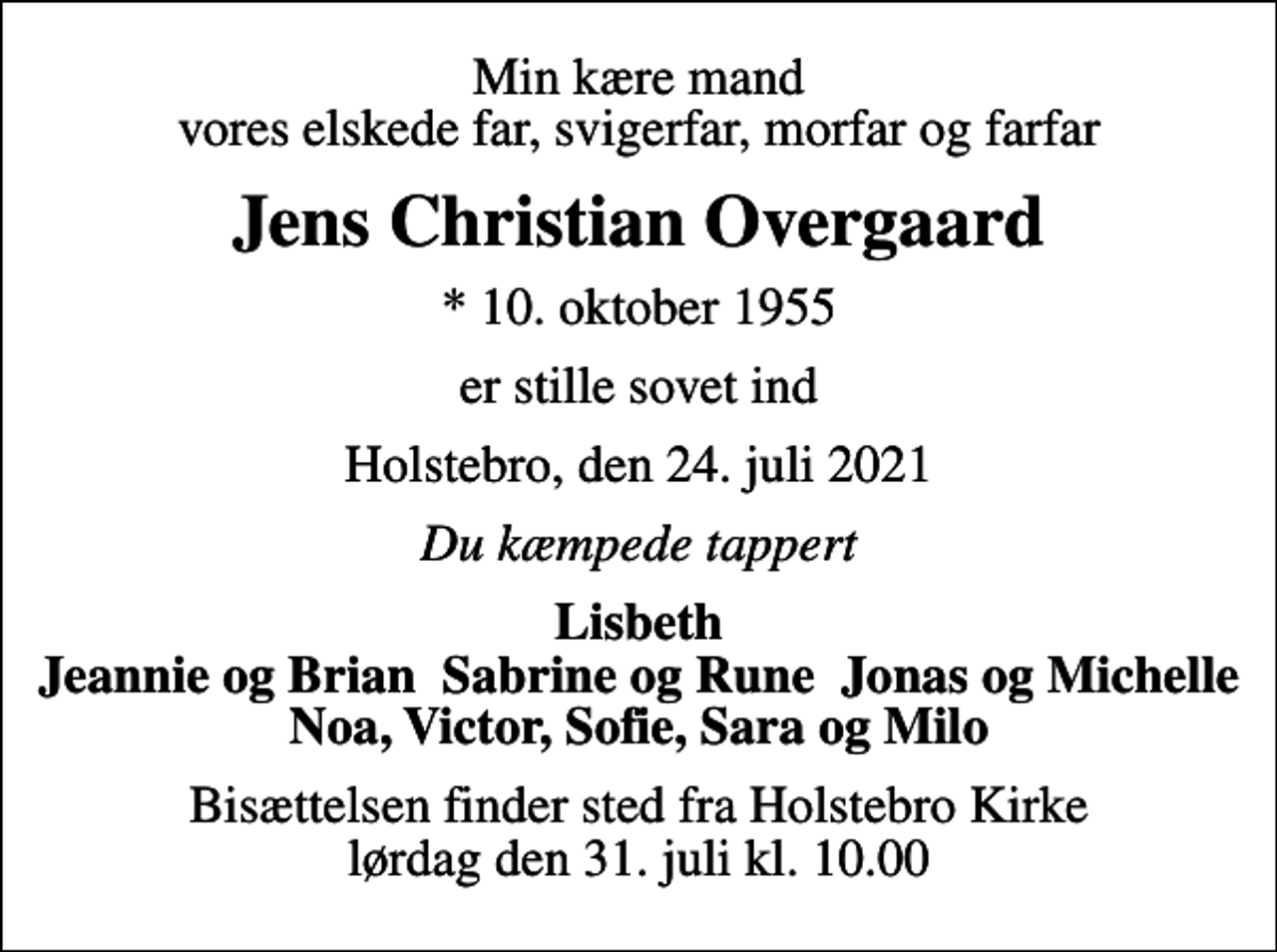 <p>Min kære mand vores elskede far, svigerfar, morfar og farfar<br />Jens Christian Overgaard<br />* 10. oktober 1955<br />er stille sovet ind<br />Holstebro, den 24. juli 2021<br />Du kæmpede tappert<br />Lisbeth Jeannie og Brian Sabrine og Rune Jonas og Michelle Noa, Victor, Sofie, Sara og Milo<br />Bisættelsen finder sted fra Holstebro Kirke lørdag den 31. juli kl. 10.00</p>