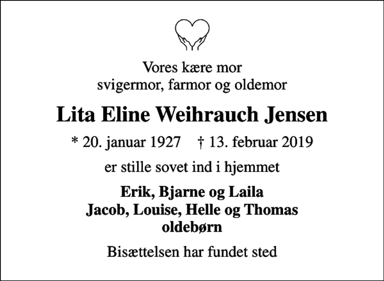 <p>Vores kære mor svigermor, farmor og oldemor<br />Lita Eline Weihrauch Jensen<br />* 20. januar 1927 ✝ 13. februar 2019<br />er stille sovet ind i hjemmet<br />Erik, Bjarne og Laila Jacob, Louise, Helle og Thomas oldebørn<br />Bisættelsen har fundet sted</p>